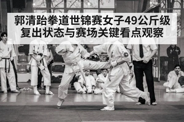 郭清跆拳道世锦赛女子49公斤级复出状态与赛场关键看点观察（c7c7）