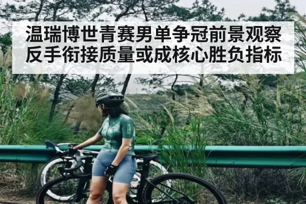 温瑞博世青赛男单争冠前景观察反手衔接质量或成核心胜负指标（c7c7）